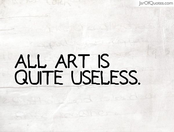 art is quite useless oscar Oscar wilde was strongly associated with the phrase “art for art’s sake,” though it doesn’t actually appear in his writing it stems from his role in the aesthetics movement, in which he advocated that art needed no justification or purposeas he notoriously claimed in the preface to his dark novel the picture of dorian gray, “all art is quite useless. art is quite useless oscar Oscar wilde was strongly associated with the phrase “art for art’s sake,” though it doesn’t actually appear in his writing it stems from his role in the aesthetics movement, in which he advocated that art needed no justification or purposeas he notoriously claimed in the preface to his dark novel the picture of dorian gray, “all art is quite useless.